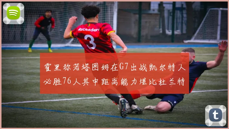 霍里称若塔图姆在G7出战凯尔特人必胜76人其中距离能力堪比杜兰特