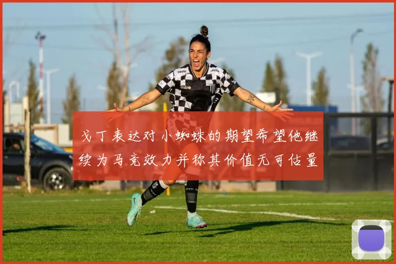 戈丁表达对小蜘蛛的期望希望他继续为马竞效力并称其价值无可估量