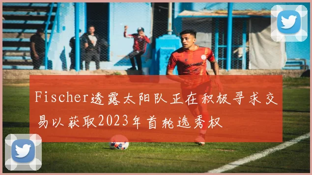 Fischer透露太阳队正在积极寻求交易以获取2023年首轮选秀权