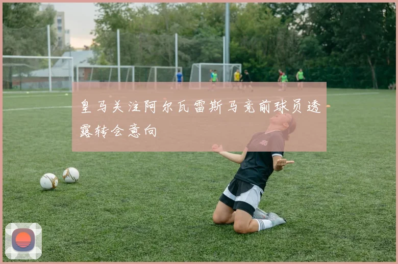 皇马关注阿尔瓦雷斯马竞前球员透露转会意向