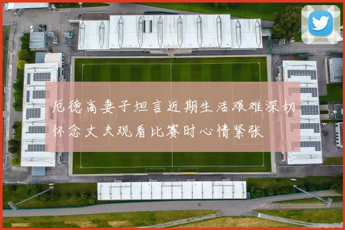 厄德高妻子坦言近期生活艰难深切怀念丈夫观看比赛时心情紧张