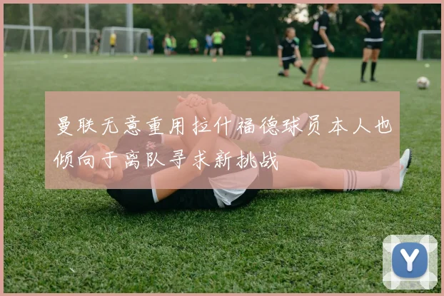 曼联无意重用拉什福德球员本人也倾向于离队寻求新挑战
