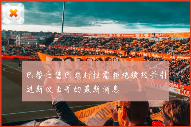 巴黎出售巴尔科拉需拒绝续约并引进新攻击手的最新消息