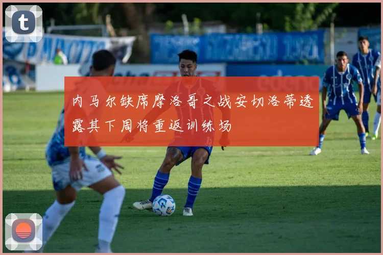 内马尔缺席摩洛哥之战安切洛蒂透露其下周将重返训练场