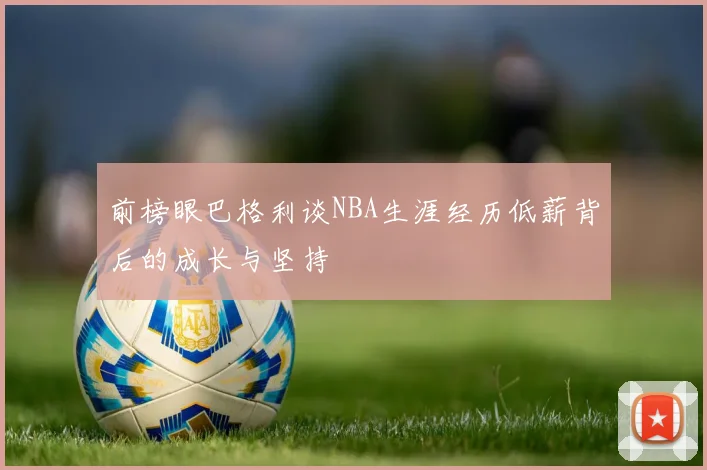 前榜眼巴格利谈NBA生涯经历低薪背后的成长与坚持