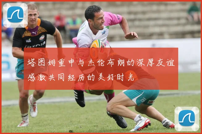 塔图姆重申与杰伦布朗的深厚友谊感激共同经历的美好时光