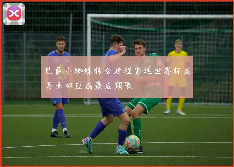 巴萨小蜘蛛转会进程紧迫世界杯后马竞回应成最后期限