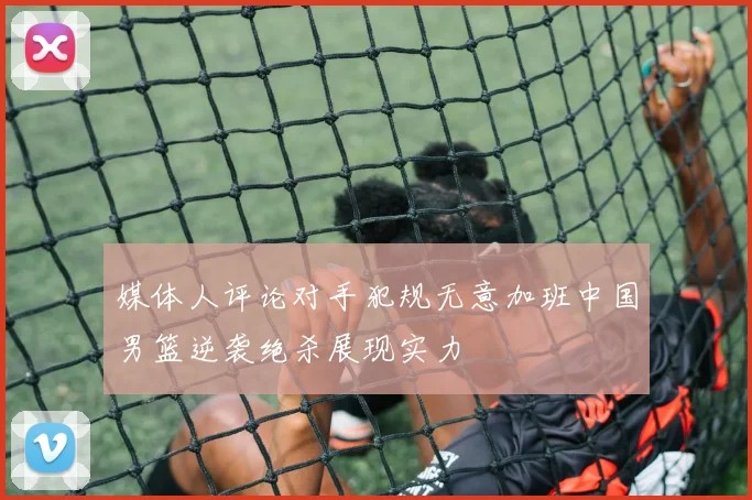 媒体人评论对手犯规无意加班中国男篮逆袭绝杀展现实力