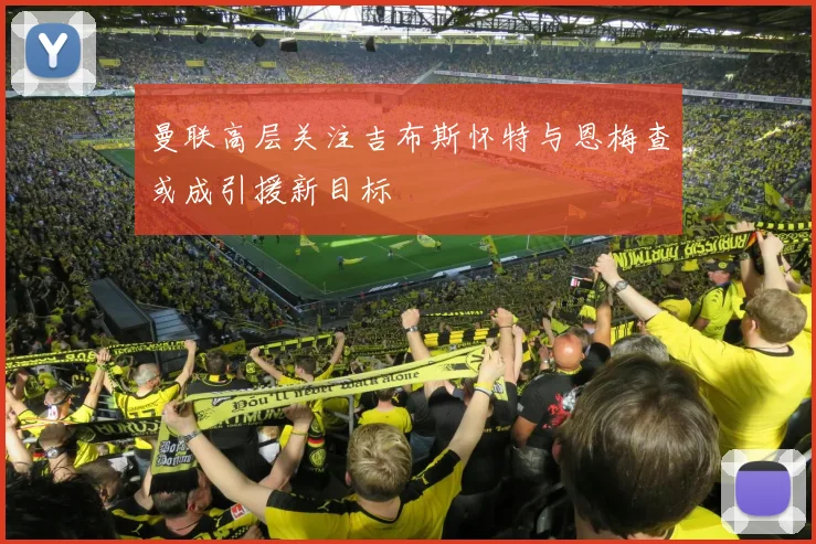 曼联高层关注吉布斯怀特与恩梅查或成引援新目标