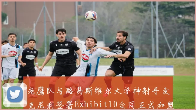 老鹰队与路易斯维尔大学神射手麦克尼利签署Exhibit10合同正式加盟